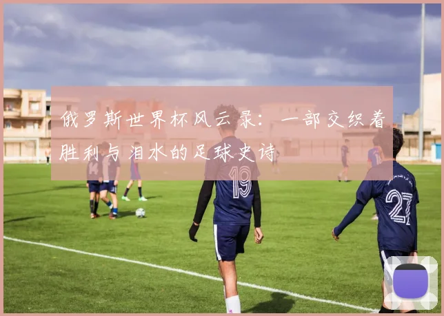 俄罗斯世界杯风云录：一部交织着胜利与泪水的足球史诗